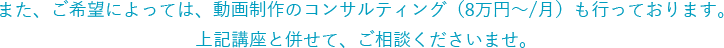 また、ご希望によっては、動画コンサルティングも行っております。上記講座と併せて、ご相談くださいませ。